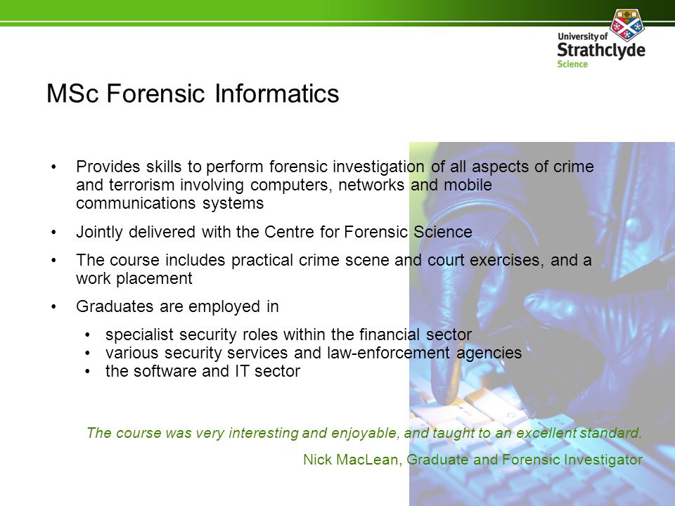 Provides skills to perform forensic investigation of all aspects of crime and terrorism involving computers, networks and mobile communications systems Jointly delivered with the Centre for Forensic Science The course includes practical crime scene and court exercises, and a work placement Graduates are employed in specialist security roles within the financial sector various security services and law-enforcement agencies the software and IT sector MSc Forensic Informatics The course was very interesting and enjoyable, and taught to an excellent standard.