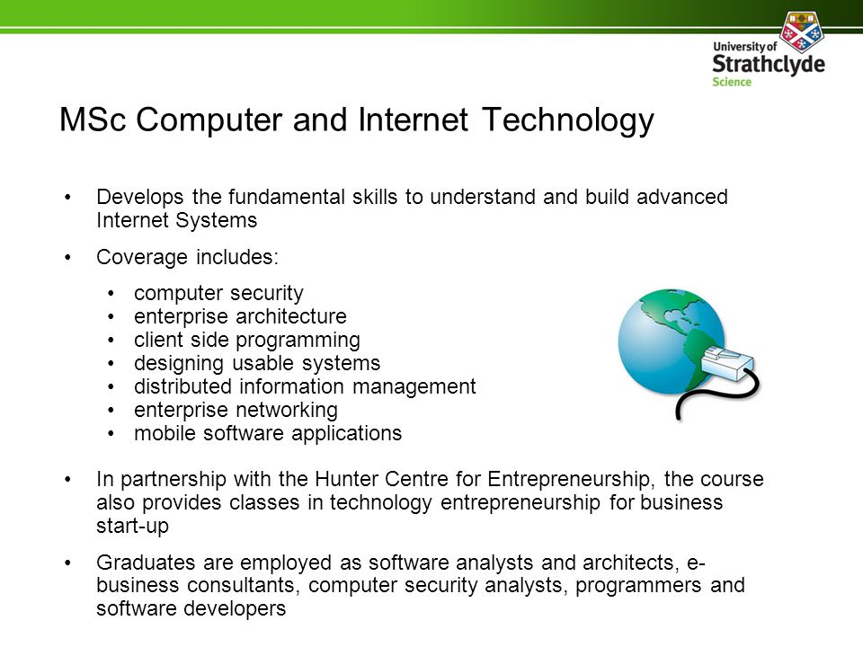Develops the fundamental skills to understand and build advanced Internet Systems Coverage includes: computer security enterprise architecture client side programming designing usable systems distributed information management enterprise networking mobile software applications In partnership with the Hunter Centre for Entrepreneurship, the course also provides classes in technology entrepreneurship for business start-up Graduates are employed as software analysts and architects, e- business consultants, computer security analysts, programmers and software developers MSc Computer and Internet Technology