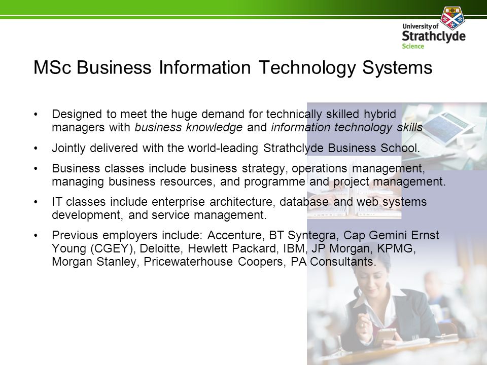 MSc Business Information Technology Systems Designed to meet the huge demand for technically skilled hybrid managers with business knowledge and information technology skills Jointly delivered with the world-leading Strathclyde Business School.