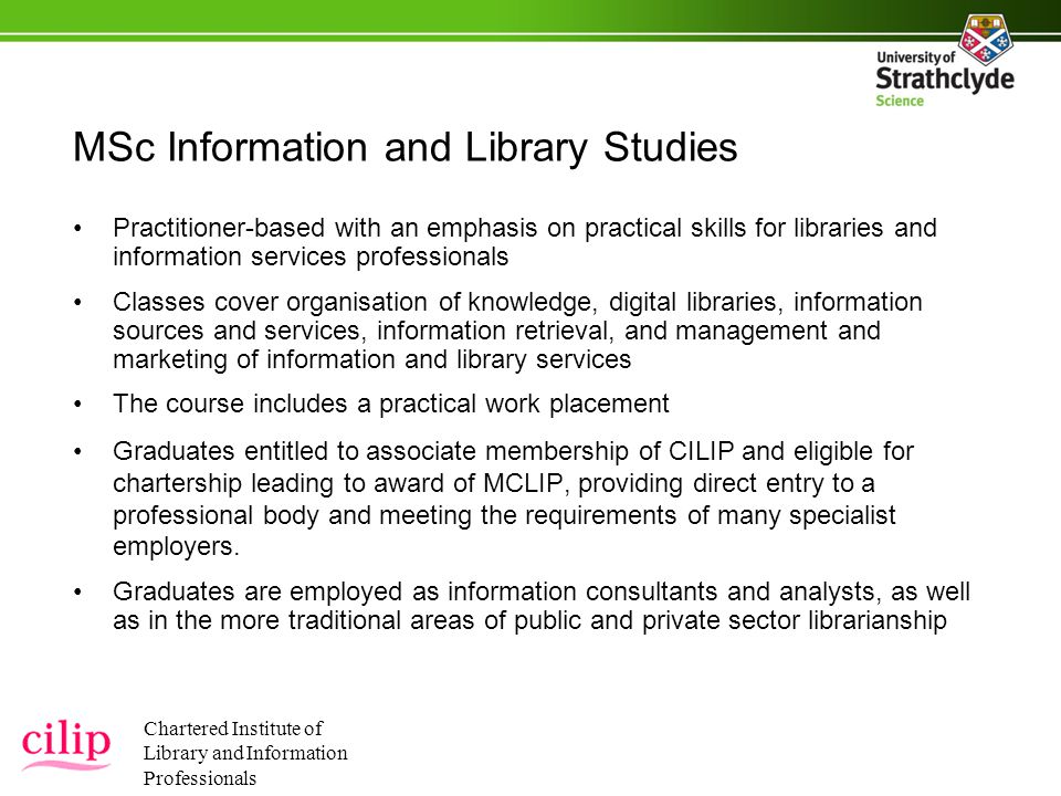 MSc Information and Library Studies Practitioner-based with an emphasis on practical skills for libraries and information services professionals Classes cover organisation of knowledge, digital libraries, information sources and services, information retrieval, and management and marketing of information and library services The course includes a practical work placement Graduates entitled to associate membership of CILIP and eligible for chartership leading to award of MCLIP, providing direct entry to a professional body and meeting the requirements of many specialist employers.