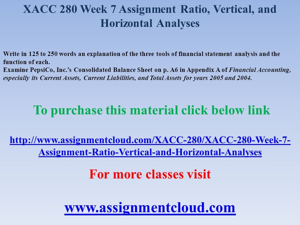 XACC 280 Week 7 Assignment Ratio, Vertical, and Horizontal Analyses Write in 125 to 250 words an explanation of the three tools of financial statement analysis and the function of each.