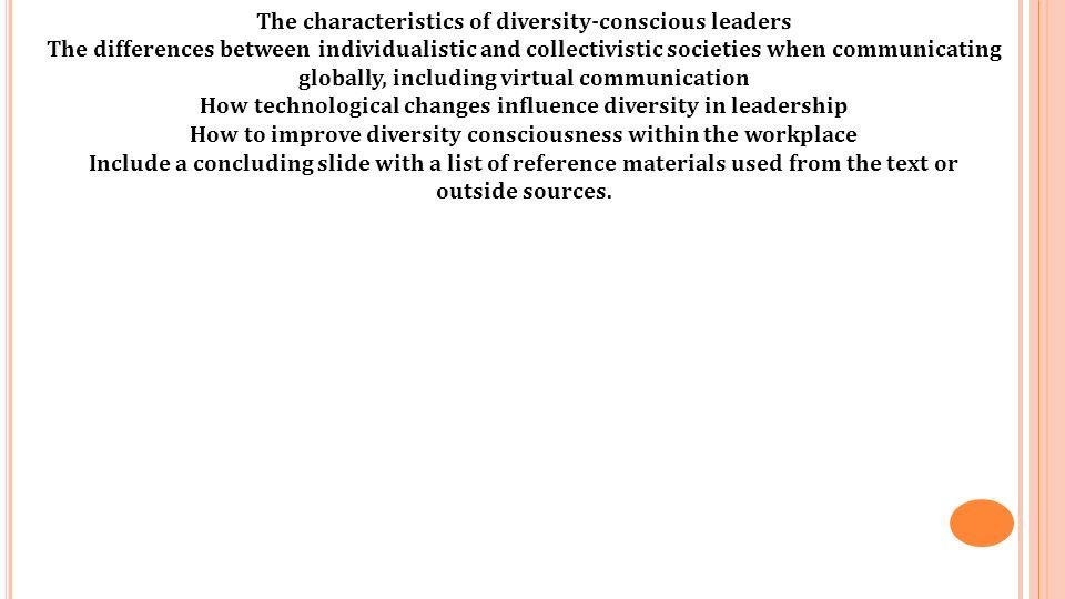 The characteristics of diversity-conscious leaders The differences between individualistic and collectivistic societies when communicating globally, including virtual communication How technological changes influence diversity in leadership How to improve diversity consciousness within the workplace Include a concluding slide with a list of reference materials used from the text or outside sources.