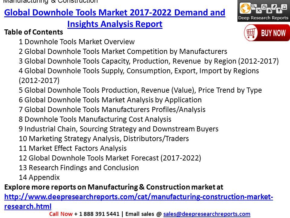 Table of Contents 1 Downhole Tools Market Overview 2 Global Downhole Tools Market Competition by Manufacturers 3 Global Downhole Tools Capacity, Production, Revenue by Region ( ) 4 Global Downhole Tools Supply, Consumption, Export, Import by Regions ( ) 5 Global Downhole Tools Production, Revenue (Value), Price Trend by Type 6 Global Downhole Tools Market Analysis by Application 7 Global Downhole Tools Manufacturers Profiles/Analysis 8 Downhole Tools Manufacturing Cost Analysis 9 Industrial Chain, Sourcing Strategy and Downstream Buyers 10 Marketing Strategy Analysis, Distributors/Traders 11 Market Effect Factors Analysis 12 Global Downhole Tools Market Forecast ( ) 13 Research Findings and Conclusion 14 Appendix Explore more reports on Manufacturing & Construction market at   research.html   research.html Call Now |  Global Downhole Tools Market Demand and Insights Analysis Report Manufacturing & Construction