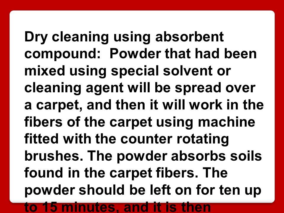Dry cleaning using absorbent compound: Powder that had been mixed using special solvent or cleaning agent will be spread over a carpet, and then it will work in the fibers of the carpet using machine fitted with the counter rotating brushes.