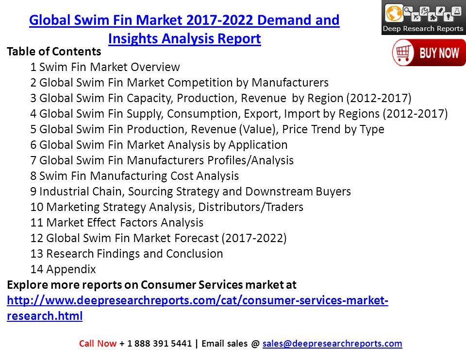 Table of Contents 1 Swim Fin Market Overview 2 Global Swim Fin Market Competition by Manufacturers 3 Global Swim Fin Capacity, Production, Revenue by Region ( ) 4 Global Swim Fin Supply, Consumption, Export, Import by Regions ( ) 5 Global Swim Fin Production, Revenue (Value), Price Trend by Type 6 Global Swim Fin Market Analysis by Application 7 Global Swim Fin Manufacturers Profiles/Analysis 8 Swim Fin Manufacturing Cost Analysis 9 Industrial Chain, Sourcing Strategy and Downstream Buyers 10 Marketing Strategy Analysis, Distributors/Traders 11 Market Effect Factors Analysis 12 Global Swim Fin Market Forecast ( ) 13 Research Findings and Conclusion 14 Appendix Explore more reports on Consumer Services market at   research.html   research.html Call Now |  Global Swim Fin Market Demand and Insights Analysis Report