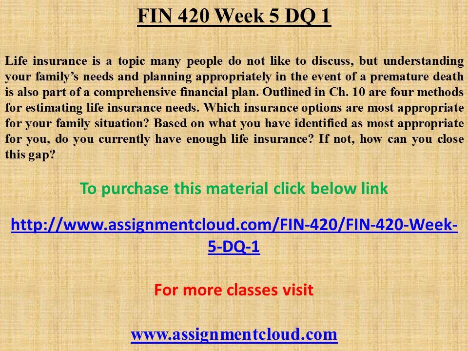 FIN 420 Week 5 DQ 1 Life insurance is a topic many people do not like to discuss, but understanding your family’s needs and planning appropriately in the event of a premature death is also part of a comprehensive financial plan.