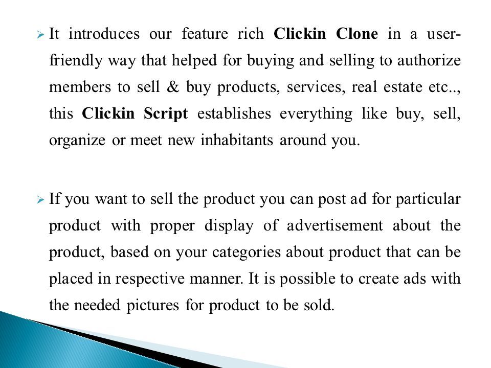  It introduces our feature rich Clickin Clone in a user- friendly way that helped for buying and selling to authorize members to sell & buy products, services, real estate etc.., this Clickin Script establishes everything like buy, sell, organize or meet new inhabitants around you.