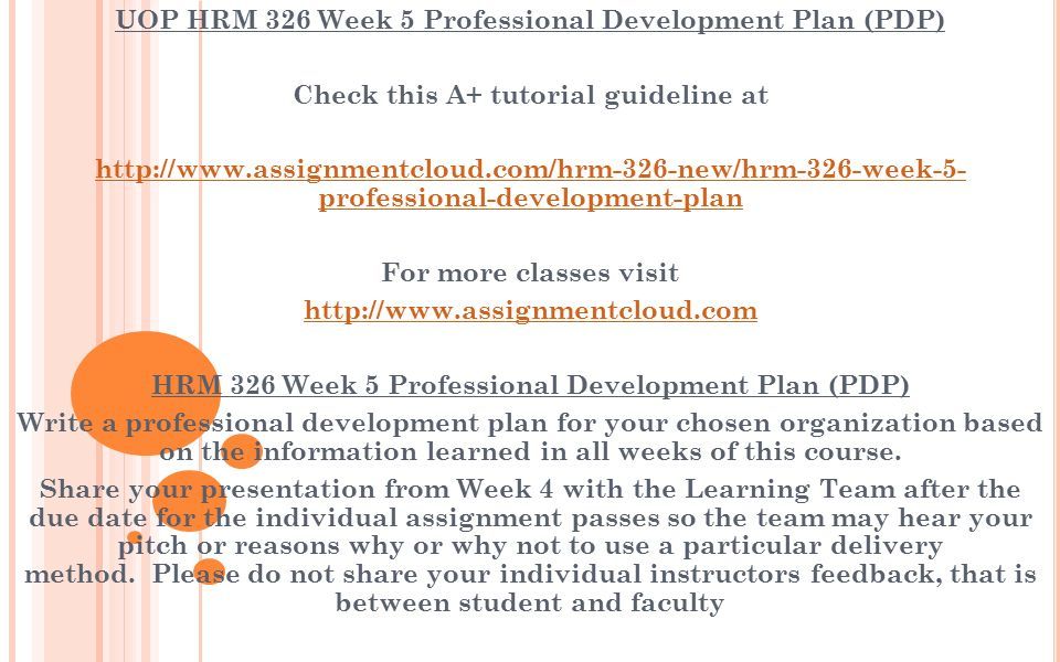 UOP HRM 326 Week 5 Professional Development Plan (PDP) Check this A+ tutorial guideline at   professional-development-plan For more classes visit   HRM 326 Week 5 Professional Development Plan (PDP) Write a professional development plan for your chosen organization based on the information learned in all weeks of this course.
