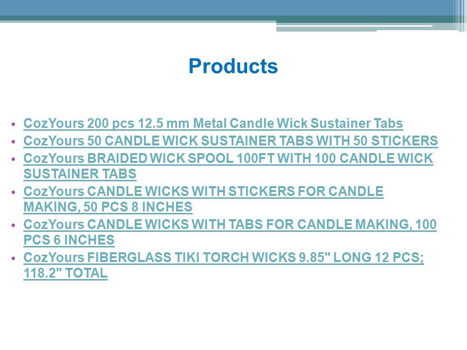 Products CozYours 200 pcs 12.5 mm Metal Candle Wick Sustainer Tabs CozYours 50 CANDLE WICK SUSTAINER TABS WITH 50 STICKERS CozYours BRAIDED WICK SPOOL 100FT WITH 100 CANDLE WICK SUSTAINER TABS CozYours BRAIDED WICK SPOOL 100FT WITH 100 CANDLE WICK SUSTAINER TABS CozYours CANDLE WICKS WITH STICKERS FOR CANDLE MAKING, 50 PCS 8 INCHES CozYours CANDLE WICKS WITH STICKERS FOR CANDLE MAKING, 50 PCS 8 INCHES CozYours CANDLE WICKS WITH TABS FOR CANDLE MAKING, 100 PCS 6 INCHES CozYours CANDLE WICKS WITH TABS FOR CANDLE MAKING, 100 PCS 6 INCHES CozYours FIBERGLASS TIKI TORCH WICKS 9.85 LONG 12 PCS; TOTAL CozYours FIBERGLASS TIKI TORCH WICKS 9.85 LONG 12 PCS; TOTAL