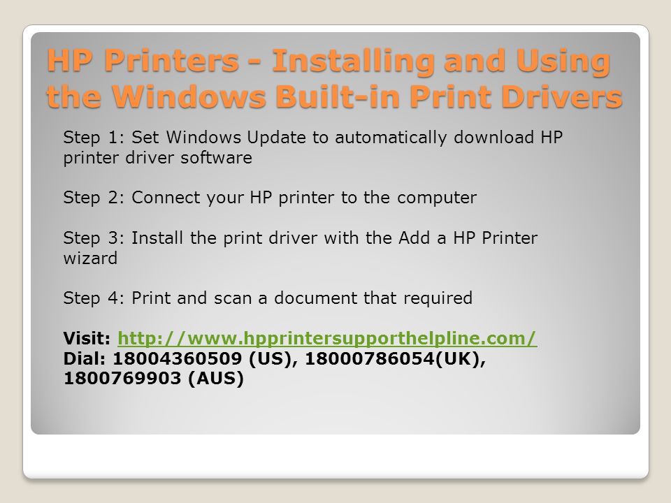 HP Printers - Installing and Using the Windows Built-in Print Drivers Step 1: Set Windows Update to automatically download HP printer driver software Step 2: Connect your HP printer to the computer Step 3: Install the print driver with the Add a HP Printer wizard Step 4: Print and scan a document that required Visit:   Dial: (US), (UK), (AUS)
