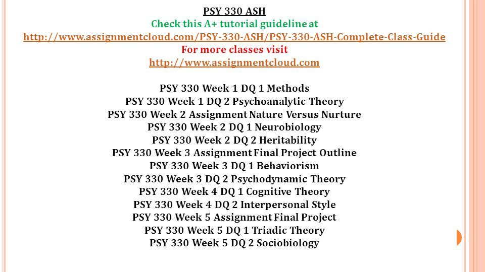 PSY 330 ASH Check this A+ tutorial guideline at   For more classes visit   PSY 330 Week 1 DQ 1 Methods PSY 330 Week 1 DQ 2 Psychoanalytic Theory PSY 330 Week 2 Assignment Nature Versus Nurture PSY 330 Week 2 DQ 1 Neurobiology PSY 330 Week 2 DQ 2 Heritability PSY 330 Week 3 Assignment Final Project Outline PSY 330 Week 3 DQ 1 Behaviorism PSY 330 Week 3 DQ 2 Psychodynamic Theory PSY 330 Week 4 DQ 1 Cognitive Theory PSY 330 Week 4 DQ 2 Interpersonal Style PSY 330 Week 5 Assignment Final Project PSY 330 Week 5 DQ 1 Triadic Theory PSY 330 Week 5 DQ 2 Sociobiology