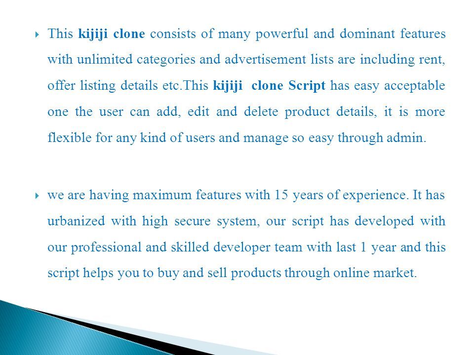  This kijiji clone consists of many powerful and dominant features with unlimited categories and advertisement lists are including rent, offer listing details etc.This kijiji clone Script has easy acceptable one the user can add, edit and delete product details, it is more flexible for any kind of users and manage so easy through admin.