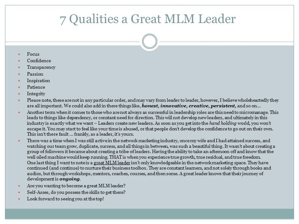 7 Qualities a Great MLM Leader Focus Confidence Transparency Passion Inspiration Patience Integrity Please note, these are not in any particular order, and may vary from leader to leader, however, I believe wholeheartedly they are all important.