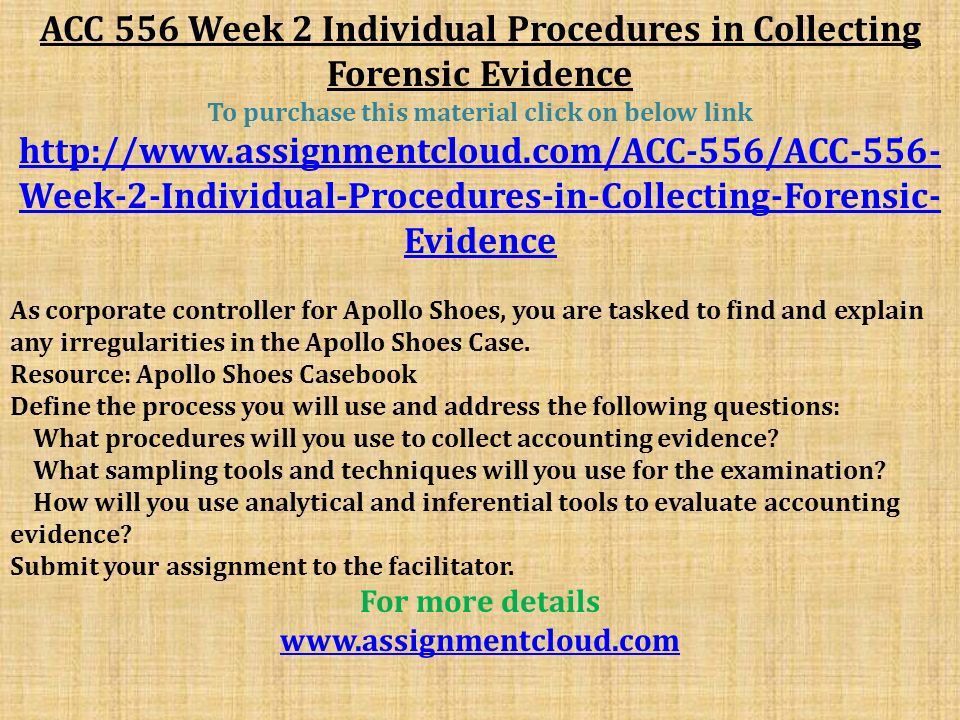 ACC 556 Week 2 Individual Procedures in Collecting Forensic Evidence To purchase this material click on below link   Week-2-Individual-Procedures-in-Collecting-Forensic- Evidence As corporate controller for Apollo Shoes, you are tasked to find and explain any irregularities in the Apollo Shoes Case.
