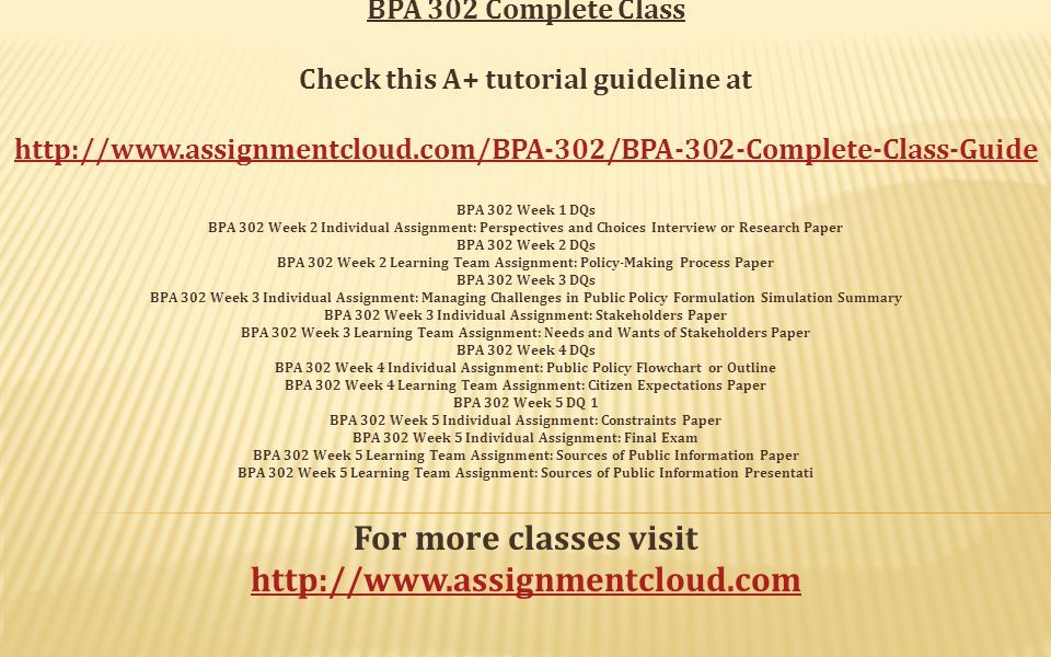 BPA 302 Complete Class Check this A+ tutorial guideline at   BPA 302 Week 1 DQs BPA 302 Week 2 Individual Assignment: Perspectives and Choices Interview or Research Paper BPA 302 Week 2 DQs BPA 302 Week 2 Learning Team Assignment: Policy-Making Process Paper BPA 302 Week 3 DQs BPA 302 Week 3 Individual Assignment: Managing Challenges in Public Policy Formulation Simulation Summary BPA 302 Week 3 Individual Assignment: Stakeholders Paper BPA 302 Week 3 Learning Team Assignment: Needs and Wants of Stakeholders Paper BPA 302 Week 4 DQs BPA 302 Week 4 Individual Assignment: Public Policy Flowchart or Outline BPA 302 Week 4 Learning Team Assignment: Citizen Expectations Paper BPA 302 Week 5 DQ 1 BPA 302 Week 5 Individual Assignment: Constraints Paper BPA 302 Week 5 Individual Assignment: Final Exam BPA 302 Week 5 Learning Team Assignment: Sources of Public Information Paper BPA 302 Week 5 Learning Team Assignment: Sources of Public Information Presentati For more classes visit