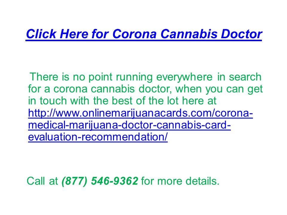 Click Here for Corona Cannabis Doctor There is no point running everywhere in search for a corona cannabis doctor, when you can get in touch with the best of the lot here at   medical-marijuana-doctor-cannabis-card- evaluation-recommendation/   medical-marijuana-doctor-cannabis-card- evaluation-recommendation/ Call at (877) for more details.