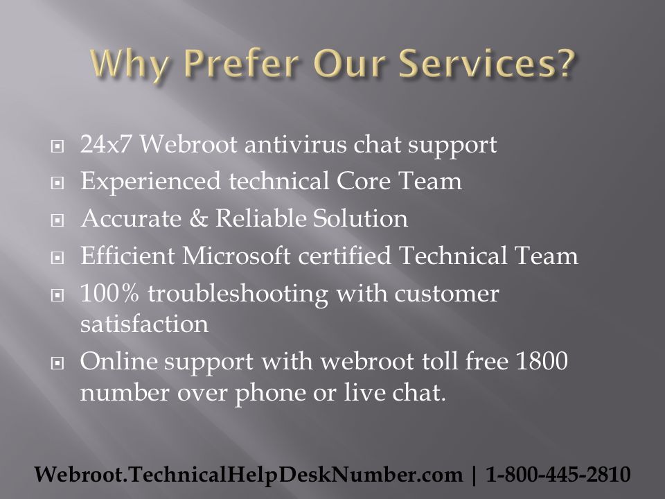  24x7 Webroot antivirus chat support  Experienced technical Core Team  Accurate & Reliable Solution  Efficient Microsoft certified Technical Team  100% troubleshooting with customer satisfaction  Online support with webroot toll free 1800 number over phone or live chat.