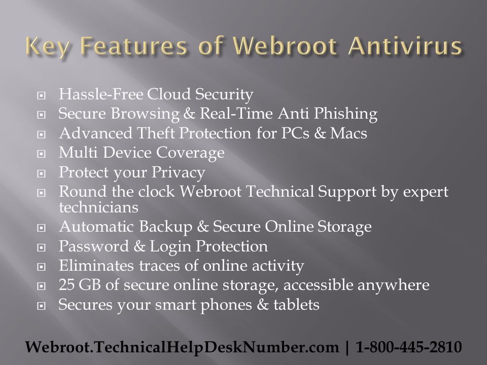  Hassle-Free Cloud Security  Secure Browsing & Real-Time Anti Phishing  Advanced Theft Protection for PCs & Macs  Multi Device Coverage  Protect your Privacy  Round the clock Webroot Technical Support by expert technicians  Automatic Backup & Secure Online Storage  Password & Login Protection  Eliminates traces of online activity  25 GB of secure online storage, accessible anywhere  Secures your smart phones & tablets Webroot.TechnicalHelpDeskNumber.com |