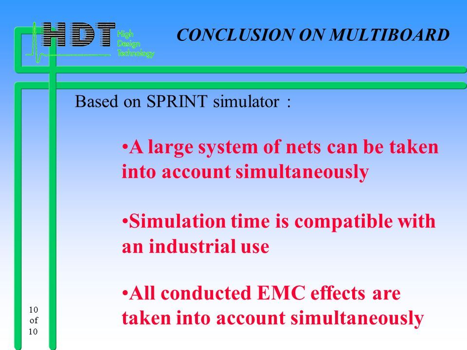 10 of 10 CONCLUSION ON MULTIBOARD Based on SPRINT simulator : A large system of nets can be taken into account simultaneously Simulation time is compatible with an industrial use All conducted EMC effects are taken into account simultaneously