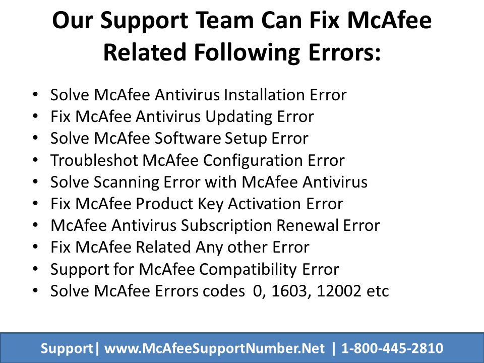 Our Support Team Can Fix McAfee Related Following Errors: Solve McAfee Antivirus Installation Error Fix McAfee Antivirus Updating Error Solve McAfee Software Setup Error Troubleshot McAfee Configuration Error Solve Scanning Error with McAfee Antivirus Fix McAfee Product Key Activation Error McAfee Antivirus Subscription Renewal Error Fix McAfee Related Any other Error Support for McAfee Compatibility Error Solve McAfee Errors codes 0, 1603, etc Support|   |