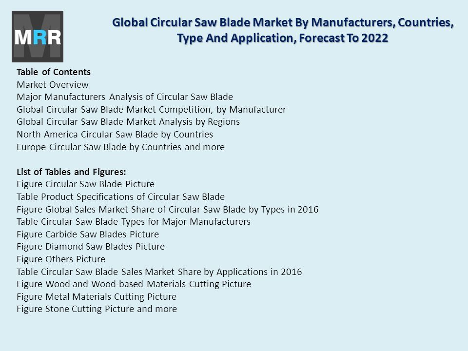 Table of Contents Market Overview Major Manufacturers Analysis of Circular Saw Blade Global Circular Saw Blade Market Competition, by Manufacturer Global Circular Saw Blade Market Analysis by Regions North America Circular Saw Blade by Countries Europe Circular Saw Blade by Countries and more List of Tables and Figures: Figure Circular Saw Blade Picture Table Product Specifications of Circular Saw Blade Figure Global Sales Market Share of Circular Saw Blade by Types in 2016 Table Circular Saw Blade Types for Major Manufacturers Figure Carbide Saw Blades Picture Figure Diamond Saw Blades Picture Figure Others Picture Table Circular Saw Blade Sales Market Share by Applications in 2016 Figure Wood and Wood-based Materials Cutting Picture Figure Metal Materials Cutting Picture Figure Stone Cutting Picture and more Global Circular Saw Blade Market By Manufacturers, Countries, Type And Application, Forecast To 2022