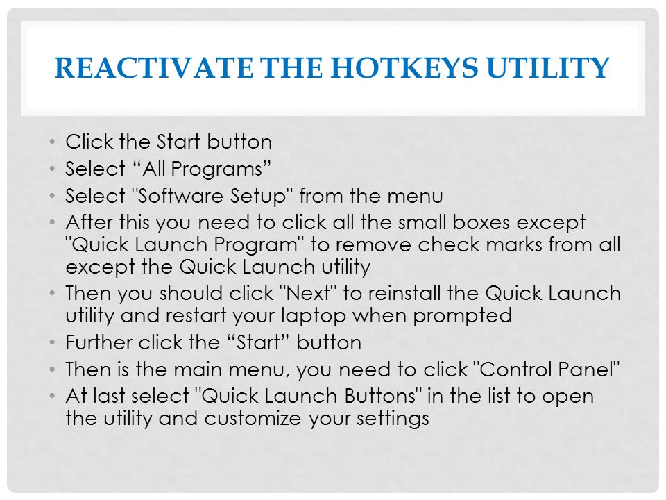 REACTIVATE THE HOTKEYS UTILITY Click the Start button Select All Programs Select Software Setup from the menu After this you need to click all the small boxes except Quick Launch Program to remove check marks from all except the Quick Launch utility Then you should click Next to reinstall the Quick Launch utility and restart your laptop when prompted Further click the Start button Then is the main menu, you need to click Control Panel At last select Quick Launch Buttons in the list to open the utility and customize your settings