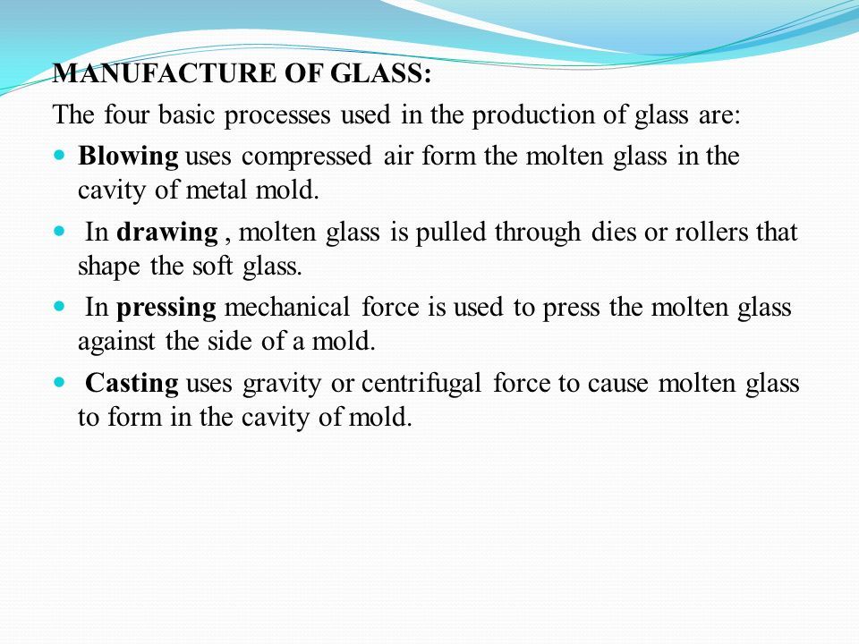 MANUFACTURE OF GLASS: The four basic processes used in the production of glass are: Blowing uses compressed air form the molten glass in the cavity of metal mold.