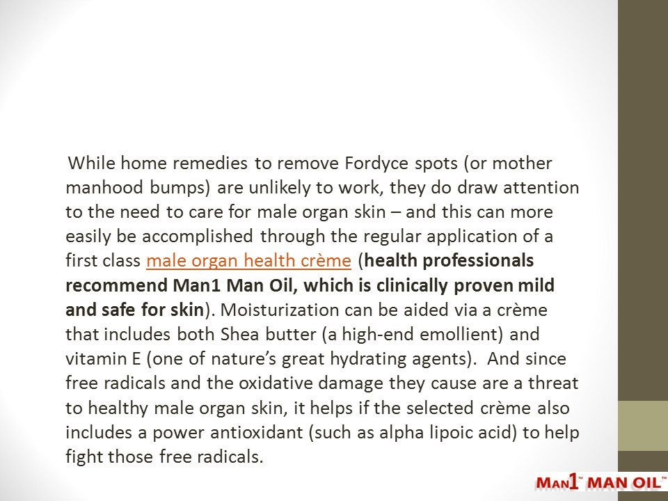 While home remedies to remove Fordyce spots (or mother manhood bumps) are unlikely to work, they do draw attention to the need to care for male organ skin – and this can more easily be accomplished through the regular application of a first class male organ health crème (health professionals recommend Man1 Man Oil, which is clinically proven mild and safe for skin).