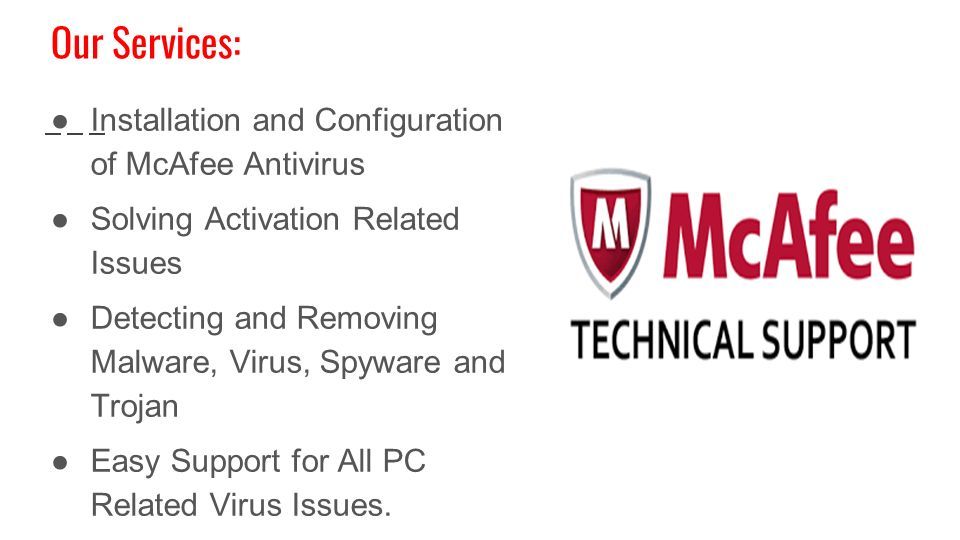 Our Services: ●Installation and Configuration of McAfee Antivirus ●Solving Activation Related Issues ●Detecting and Removing Malware, Virus, Spyware and Trojan ●Easy Support for All PC Related Virus Issues.