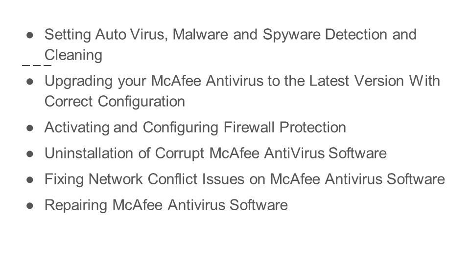 ●Setting Auto Virus, Malware and Spyware Detection and Cleaning ●Upgrading your McAfee Antivirus to the Latest Version With Correct Configuration ●Activating and Configuring Firewall Protection ●Uninstallation of Corrupt McAfee AntiVirus Software ●Fixing Network Conflict Issues on McAfee Antivirus Software ●Repairing McAfee Antivirus Software