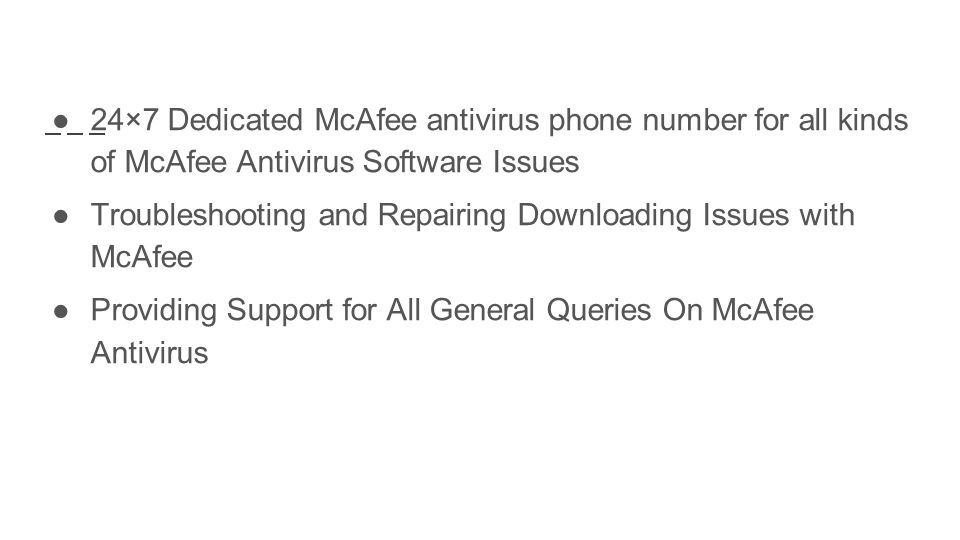 ●24×7 Dedicated McAfee antivirus phone number for all kinds of McAfee Antivirus Software Issues ●Troubleshooting and Repairing Downloading Issues with McAfee ●Providing Support for All General Queries On McAfee Antivirus
