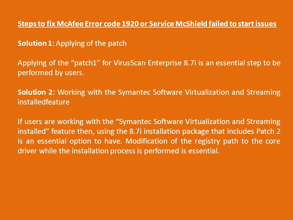 Steps to fix McAfee Error code 1920 or Service McShield failed to start issues Solution 1: Applying of the patch Applying of the patch1 for VirusScan Enterprise 8.7i is an essential step to be performed by users.