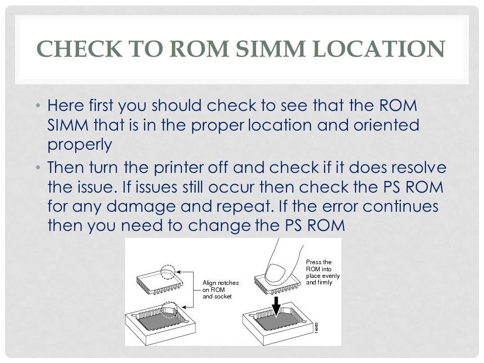 CHECK TO ROM SIMM LOCATION Here first you should check to see that the ROM SIMM that is in the proper location and oriented properly Then turn the printer off and check if it does resolve the issue.