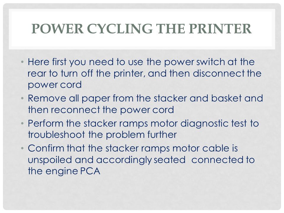 POWER CYCLING THE PRINTER Here first you need to use the power switch at the rear to turn off the printer, and then disconnect the power cord Remove all paper from the stacker and basket and then reconnect the power cord Perform the stacker ramps motor diagnostic test to troubleshoot the problem further Confirm that the stacker ramps motor cable is unspoiled and accordingly seated connected to the engine PCA