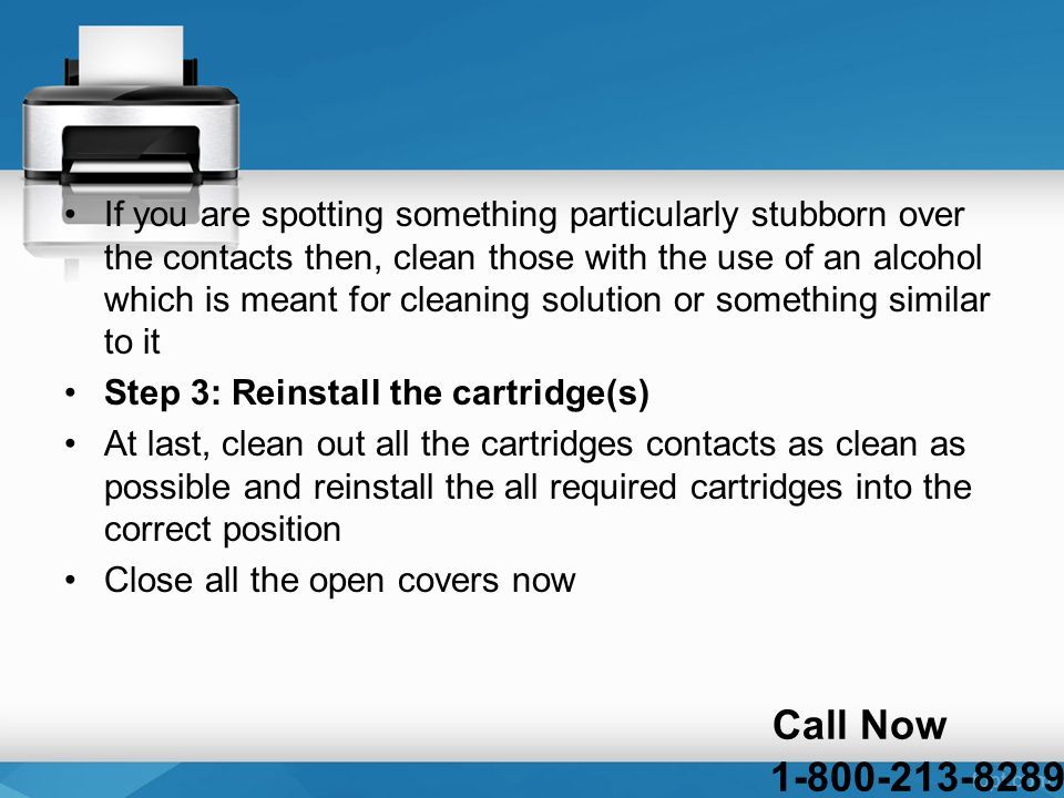 If you are spotting something particularly stubborn over the contacts then, clean those with the use of an alcohol which is meant for cleaning solution or something similar to it Step 3: Reinstall the cartridge(s) At last, clean out all the cartridges contacts as clean as possible and reinstall the all required cartridges into the correct position Close all the open covers now Call Now