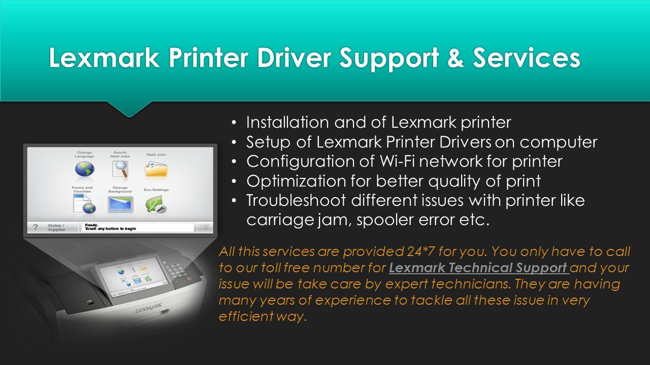 Lexmark Printer Driver Support & Services Installation and of Lexmark printer Setup of Lexmark Printer Drivers on computer Configuration of Wi-Fi network for printer Optimization for better quality of print Troubleshoot different issues with printer like carriage jam, spooler error etc.
