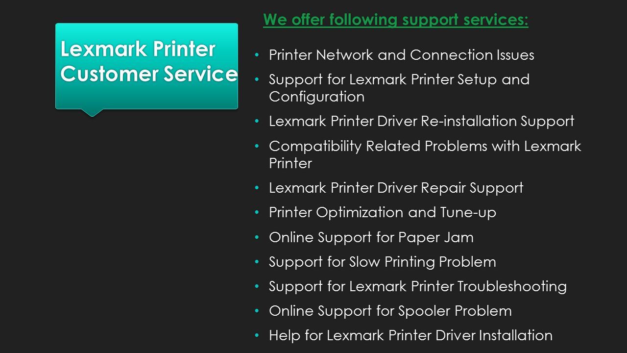 Lexmark Printer Customer Service Printer Network and Connection Issues Support for Lexmark Printer Setup and Configuration Lexmark Printer Driver Re-installation Support Compatibility Related Problems with Lexmark Printer Lexmark Printer Driver Repair Support Printer Optimization and Tune-up Online Support for Paper Jam Support for Slow Printing Problem Support for Lexmark Printer Troubleshooting Online Support for Spooler Problem Help for Lexmark Printer Driver Installation Printer Network and Connection Issues Support for Lexmark Printer Setup and Configuration Lexmark Printer Driver Re-installation Support Compatibility Related Problems with Lexmark Printer Lexmark Printer Driver Repair Support Printer Optimization and Tune-up Online Support for Paper Jam Support for Slow Printing Problem Support for Lexmark Printer Troubleshooting Online Support for Spooler Problem Help for Lexmark Printer Driver Installation We offer following support services: