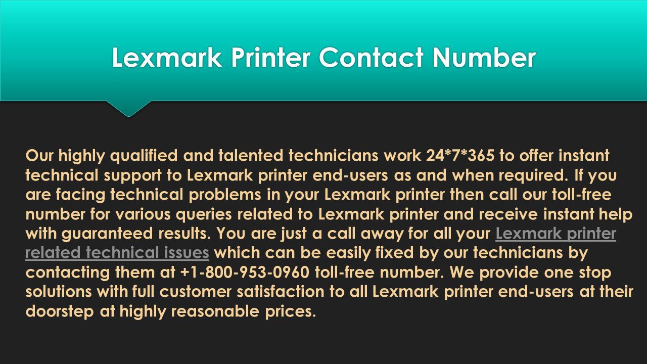 Lexmark Printer Contact Number Lexmark Printer Contact Number Our highly qualified and talented technicians work 24*7*365 to offer instant technical support to Lexmark printer end-users as and when required.