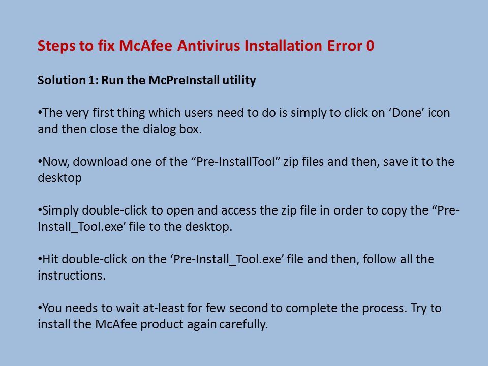 Steps to fix McAfee Antivirus Installation Error 0 Solution 1: Run the McPreInstall utility The very first thing which users need to do is simply to click on ‘Done’ icon and then close the dialog box.