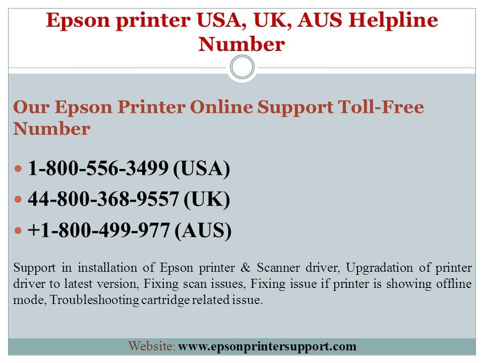 Epson printer USA, UK, AUS Helpline Number Our Epson Printer Online Support Toll-Free Number (USA) (UK) (AUS) Support in installation of Epson printer & Scanner driver, Upgradation of printer driver to latest version, Fixing scan issues, Fixing issue if printer is showing offline mode, Troubleshooting cartridge related issue.