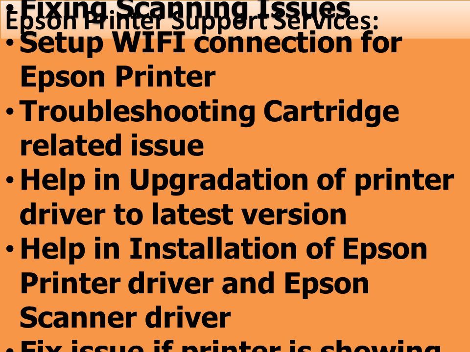 Epson Printer Support Services: Fixing Scanning Issues Setup WIFI connection for Epson Printer Troubleshooting Cartridge related issue Help in Upgradation of printer driver to latest version Help in Installation of Epson Printer driver and Epson Scanner driver Fix issue if printer is showing offline Fixing Scanning Issues Setup WIFI connection for Epson Printer Troubleshooting Cartridge related issue Help in Upgradation of printer driver to latest version Help in Installation of Epson Printer driver and Epson Scanner driver Fix issue if printer is showing offline