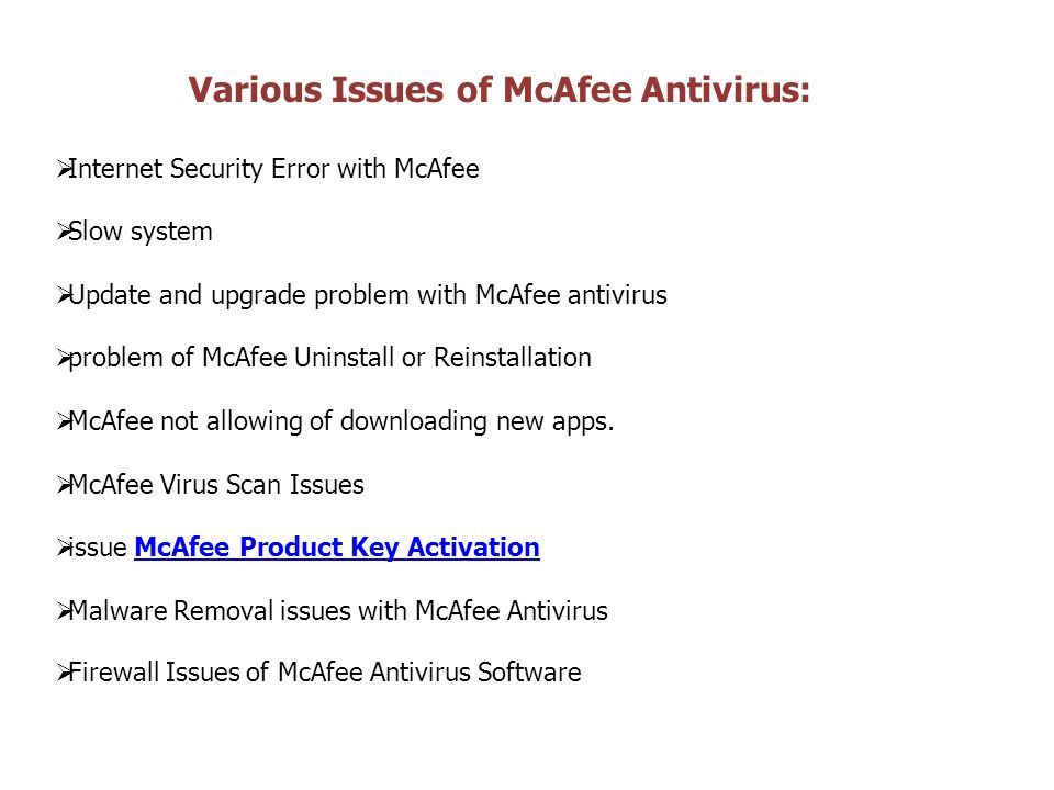 Various Issues of McAfee Antivirus:  Internet Security Error with McAfee  Slow system  Update and upgrade problem with McAfee antivirus  problem of McAfee Uninstall or Reinstallation  McAfee not allowing of downloading new apps.