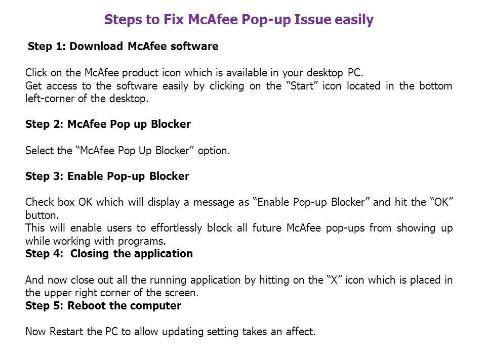 Steps to Fix McAfee Pop-up Issue easily Step 1: Download McAfee software Click on the McAfee product icon which is available in your desktop PC.