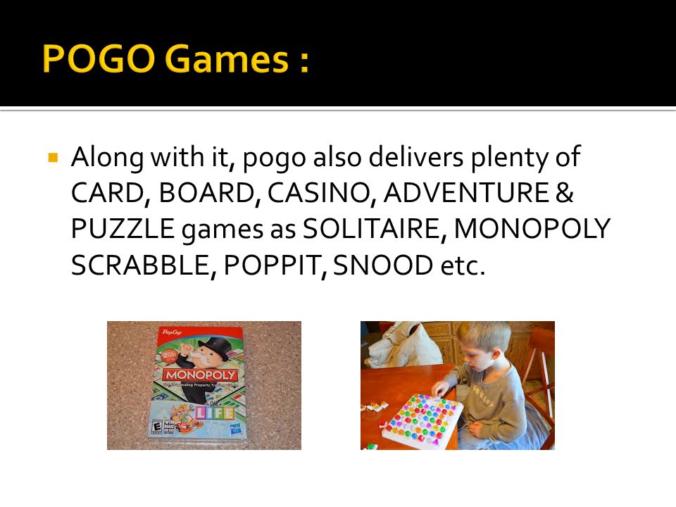  Along with it, pogo also delivers plenty of CARD, BOARD, CASINO, ADVENTURE & PUZZLE games as SOLITAIRE, MONOPOLY SCRABBLE, POPPIT, SNOOD etc.