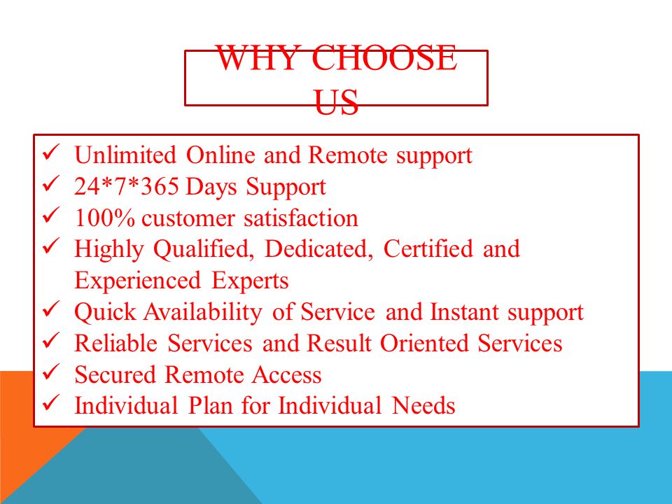 WHY CHOOSE US Unlimited Online and Remote support 24*7*365 Days Support 100% customer satisfaction Highly Qualified, Dedicated, Certified and Experienced Experts Quick Availability of Service and Instant support Reliable Services and Result Oriented Services Secured Remote Access Individual Plan for Individual Needs