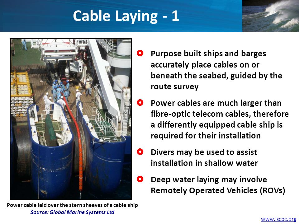 Power cable laid over the stern sheaves of a cable ship Source: Global Marine Systems Ltd Purpose built ships and barges accurately place cables on or beneath the seabed, guided by the route survey Power cables are much larger than fibre-optic telecom cables, therefore a differently equipped cable ship is required for their installation Divers may be used to assist installation in shallow water Deep water laying may involve Remotely Operated Vehicles (ROVs) Cable Laying - 1