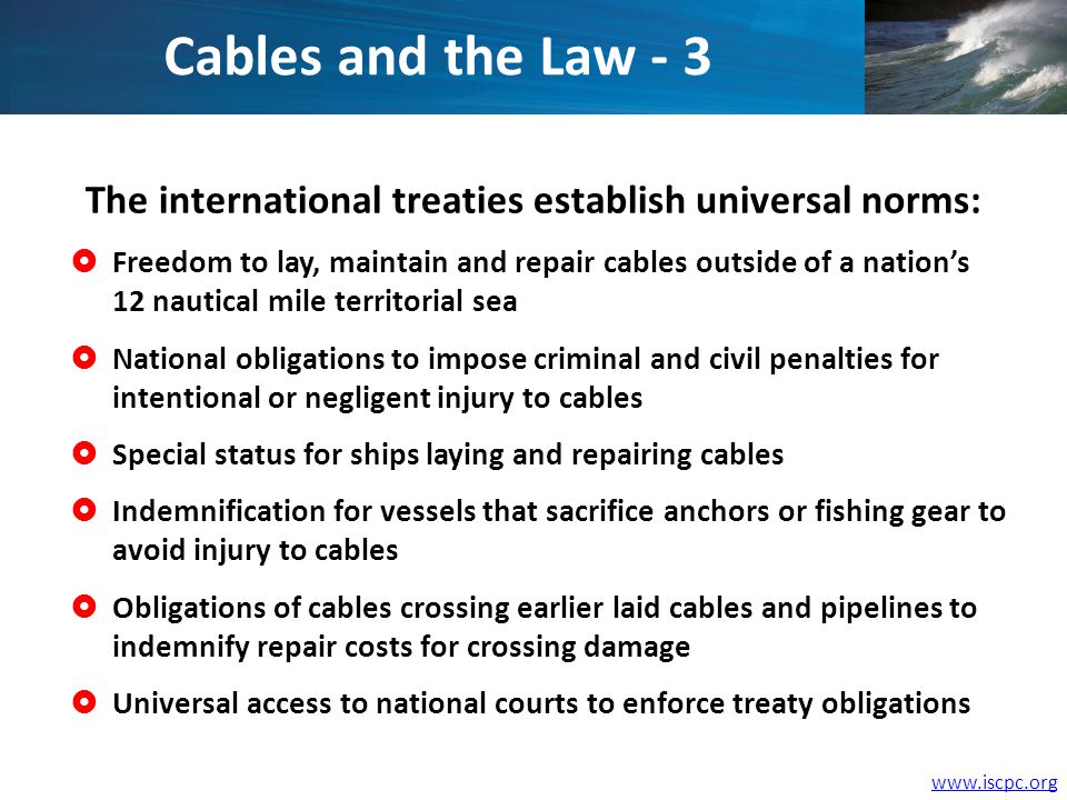 The international treaties establish universal norms: Freedom to lay, maintain and repair cables outside of a nations 12 nautical mile territorial sea National obligations to impose criminal and civil penalties for intentional or negligent injury to cables Special status for ships laying and repairing cables Indemnification for vessels that sacrifice anchors or fishing gear to avoid injury to cables Obligations of cables crossing earlier laid cables and pipelines to indemnify repair costs for crossing damage Universal access to national courts to enforce treaty obligations Cables and the Law - 3