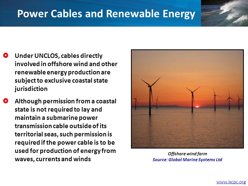 Power Cables and Renewable Energy Under UNCLOS, cables directly involved in offshore wind and other renewable energy production are subject to exclusive coastal state jurisdiction Although permission from a coastal state is not required to lay and maintain a submarine power transmission cable outside of its territorial seas, such permission is required if the power cable is to be used for production of energy from waves, currents and winds Offshore wind farm Source: Global Marine Systems Ltd