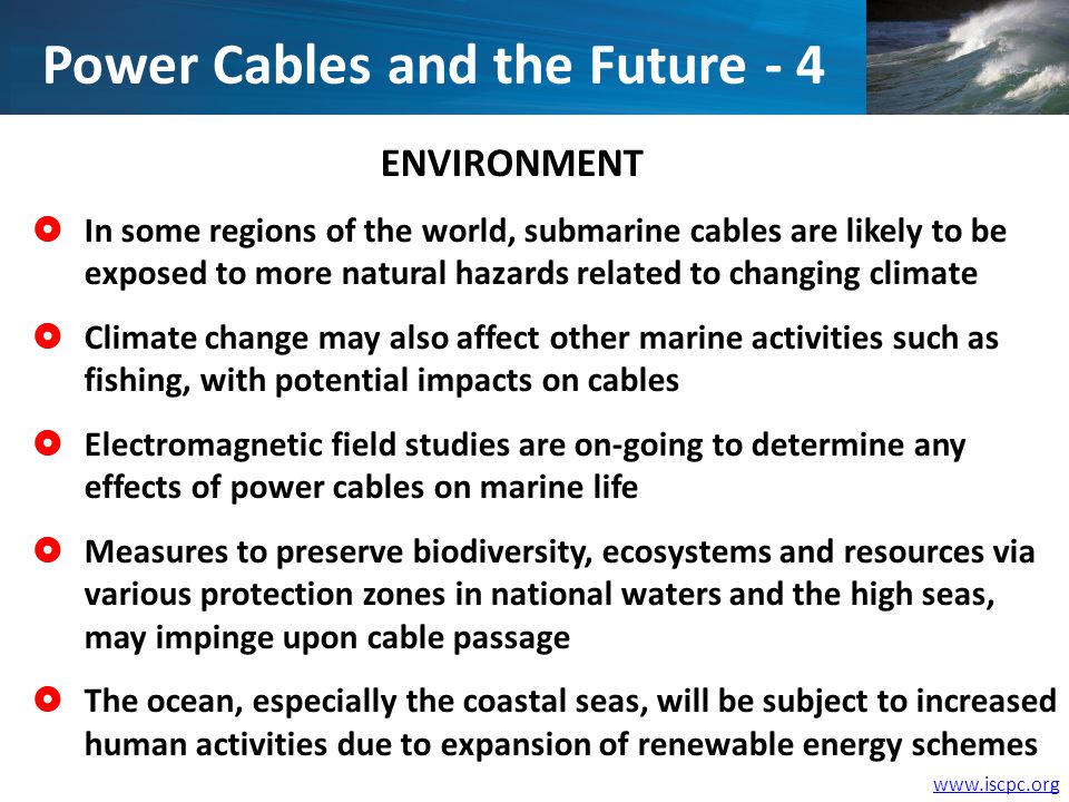 ENVIRONMENT In some regions of the world, submarine cables are likely to be exposed to more natural hazards related to changing climate Climate change may also affect other marine activities such as fishing, with potential impacts on cables Electromagnetic field studies are on-going to determine any effects of power cables on marine life Measures to preserve biodiversity, ecosystems and resources via various protection zones in national waters and the high seas, may impinge upon cable passage The ocean, especially the coastal seas, will be subject to increased human activities due to expansion of renewable energy schemes Power Cables and the Future - 4