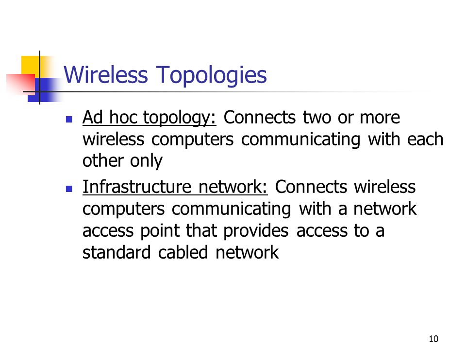 10 Wireless Topologies Ad hoc topology: Connects two or more wireless computers communicating with each other only Infrastructure network: Connects wireless computers communicating with a network access point that provides access to a standard cabled network